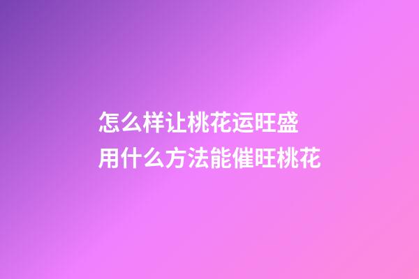 怎么样让桃花运旺盛 用什么方法能催旺桃花